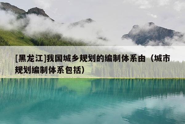 [黑龍江]我國城鄉規劃的編制體系由（城市規劃編制體系包括）