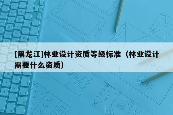 [黑龍江]林業(yè)設計資質等級標準（林業(yè)設計需要什么資質）