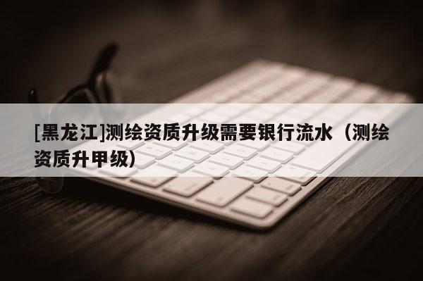 [黑龍江]測繪資質升級需要銀行流水（測繪資質升甲級）