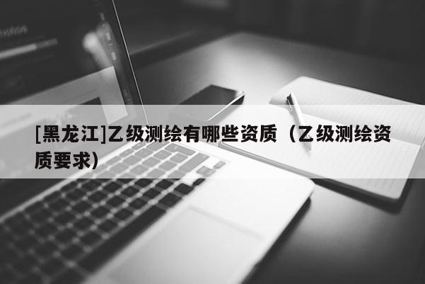 [黑龍江]乙級(jí)測(cè)繪有哪些資質(zhì)（乙級(jí)測(cè)繪資質(zhì)要求）