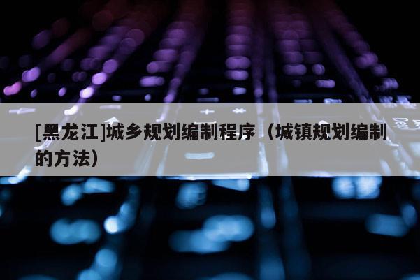 [黑龍江]城鄉規劃編制程序（城鎮規劃編制的方法）