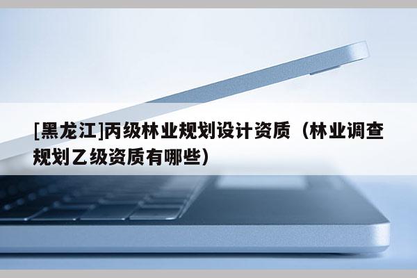 [黑龍江]丙級林業規劃設計資質（林業調查規劃乙級資質有哪些）