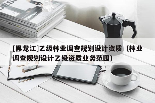 [黑龍江]乙級林業調查規劃設計資質（林業調查規劃設計乙級資質業務范圍）