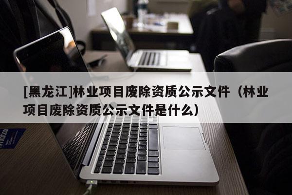 [黑龍江]林業項目廢除資質公示文件（林業項目廢除資質公示文件是什么）