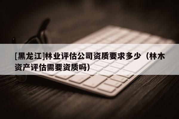 [黑龍江]林業評估公司資質要求多少（林木資產評估需要資質嗎）