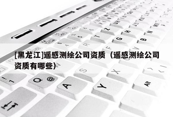 [黑龍江]遙感測繪公司資質（遙感測繪公司資質有哪些）