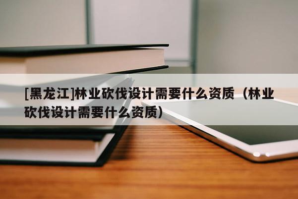 [黑龍江]林業砍伐設計需要什么資質（林業砍伐設計需要什么資質）