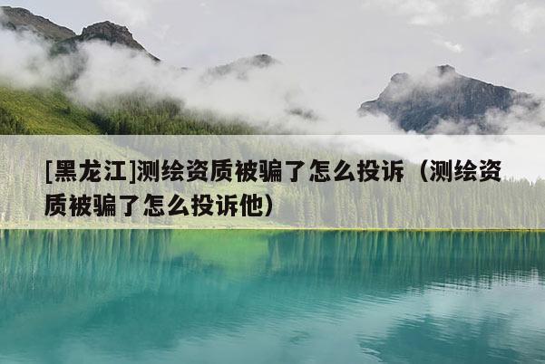 [黑龍江]測繪資質被騙了怎么投訴（測繪資質被騙了怎么投訴他）