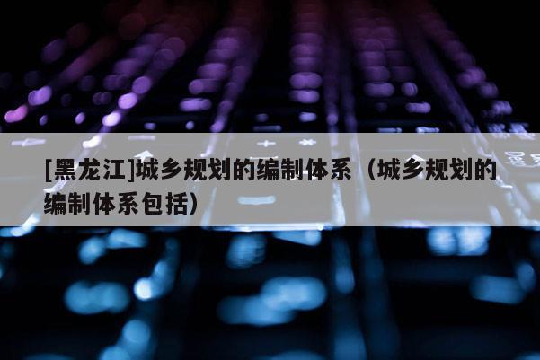 [黑龍江]城鄉規劃的編制體系（城鄉規劃的編制體系包括）
