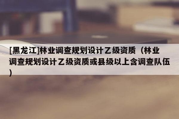 [黑龍江]林業調查規劃設計乙級資質（林業調查規劃設計乙級資質或縣級以上含調查隊伍）