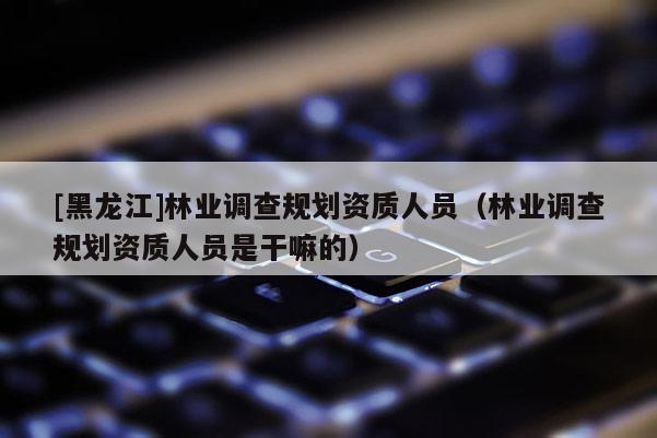 [黑龍江]林業調查規劃資質人員（林業調查規劃資質人員是干嘛的）