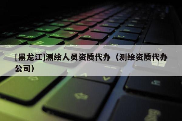 [黑龍江]測繪人員資質代辦（測繪資質代辦公司）
