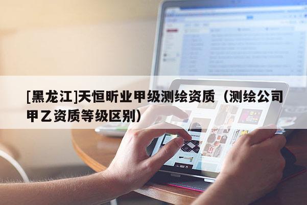 [黑龍江]天恒昕業甲級測繪資質（測繪公司甲乙資質等級區別）