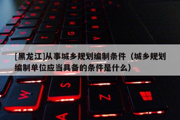 [黑龍江]從事城鄉規劃編制條件（城鄉規劃編制單位應當具備的條件是什么）