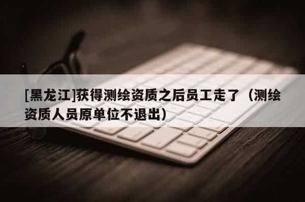 [黑龍江]獲得測繪資質之后員工走了（測繪資質人員原單位不退出）
