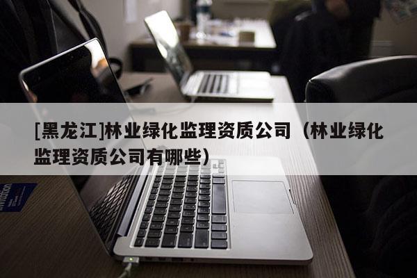 [黑龍江]林業綠化監理資質公司（林業綠化監理資質公司有哪些）