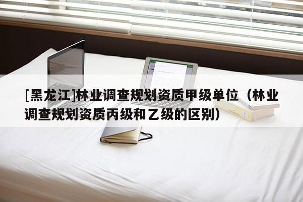 [黑龍江]林業調查規劃資質甲級單位（林業調查規劃資質丙級和乙級的區別）