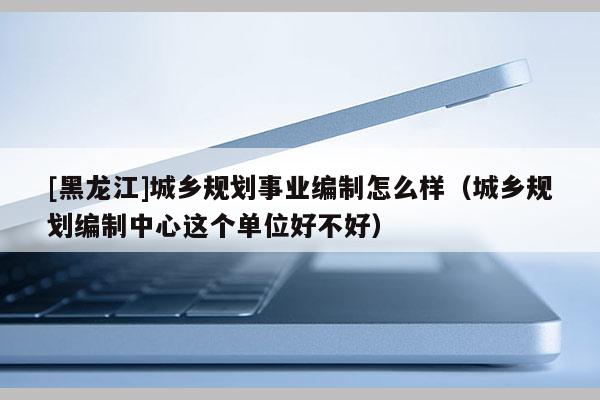 [黑龍江]城鄉規劃事業編制怎么樣（城鄉規劃編制中心這個單位好不好）