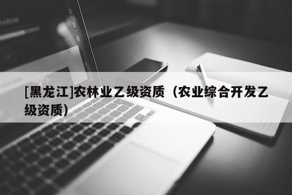 [黑龍江]農(nóng)林業(yè)乙級(jí)資質(zhì)（農(nóng)業(yè)綜合開發(fā)乙級(jí)資質(zhì)）