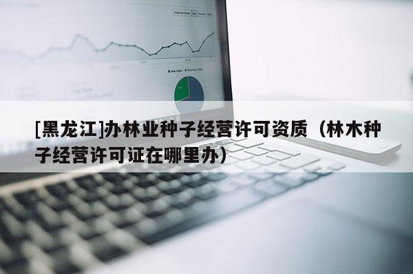 [黑龍江]辦林業種子經營許可資質（林木種子經營許可證在哪里辦）