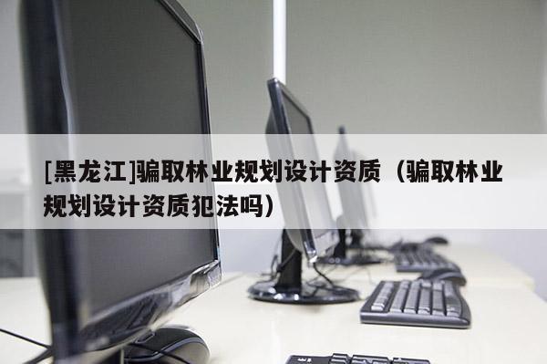 [黑龍江]騙取林業規劃設計資質（騙取林業規劃設計資質犯法嗎）