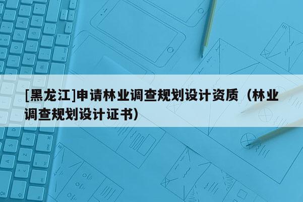 [黑龍江]申請林業調查規劃設計資質（林業調查規劃設計證書）