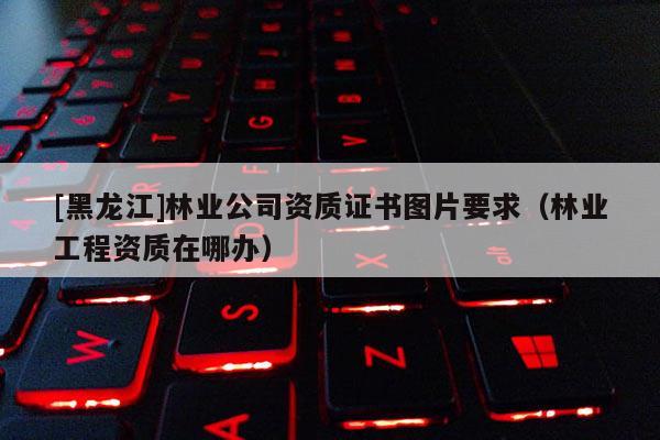 [黑龍江]林業公司資質證書圖片要求（林業工程資質在哪辦）