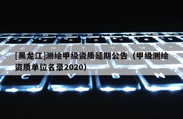 [黑龍江]測繪甲級資質延期公告（甲級測繪資質單位名錄2020）