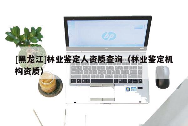 [黑龍江]林業(yè)鑒定人資質(zhì)查詢（林業(yè)鑒定機(jī)構(gòu)資質(zhì)）