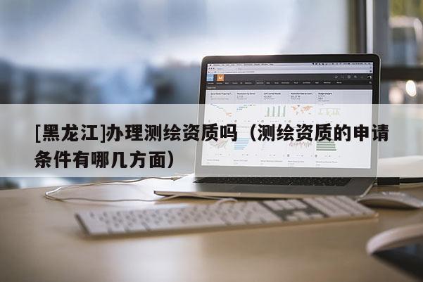 [黑龍江]辦理測繪資質嗎（測繪資質的申請條件有哪幾方面）