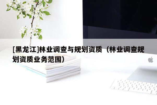 [黑龍江]林業調查與規劃資質（林業調查規劃資質業務范圍）