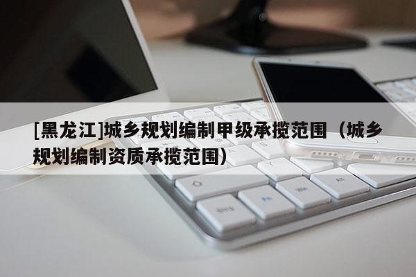 [黑龍江]城鄉規劃編制甲級承攬范圍（城鄉規劃編制資質承攬范圍）