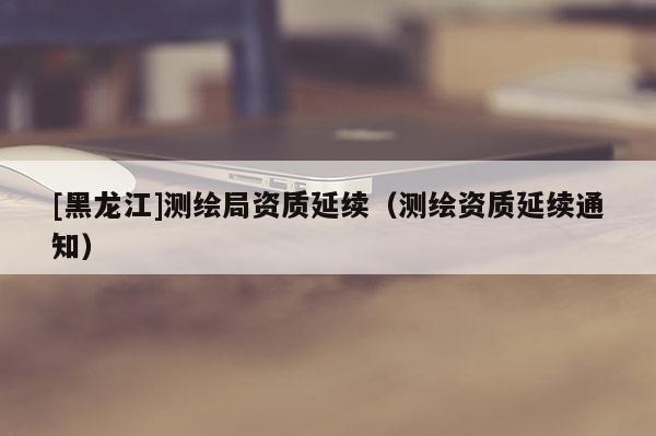 [黑龍江]測繪局資質(zhì)延續(xù)（測繪資質(zhì)延續(xù)通知）