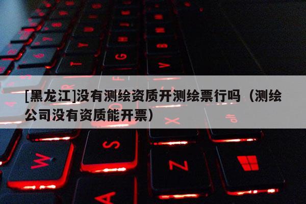[黑龍江]沒有測繪資質開測繪票行嗎（測繪公司沒有資質能開票）