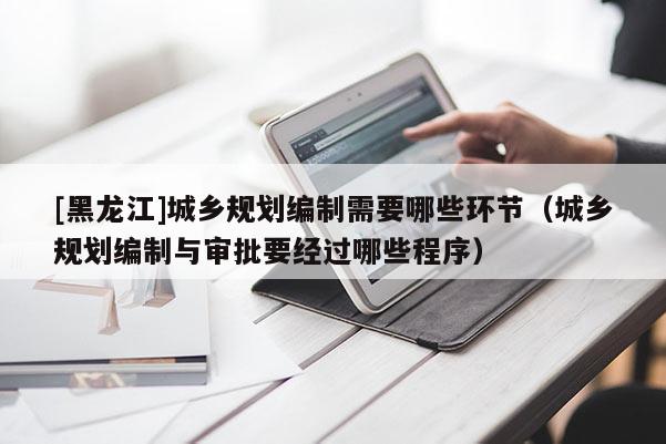 [黑龍江]城鄉(xiāng)規(guī)劃編制需要哪些環(huán)節(jié)（城鄉(xiāng)規(guī)劃編制與審批要經(jīng)過哪些程序）
