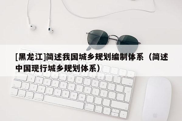 [黑龍江]簡述我國城鄉規劃編制體系（簡述中國現行城鄉規劃體系）