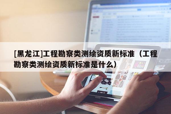 [黑龍江]工程勘察類測繪資質(zhì)新標(biāo)準(zhǔn)（工程勘察類測繪資質(zhì)新標(biāo)準(zhǔn)是什么）