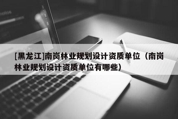 [黑龍江]南崗林業(yè)規(guī)劃設(shè)計(jì)資質(zhì)單位（南崗林業(yè)規(guī)劃設(shè)計(jì)資質(zhì)單位有哪些）