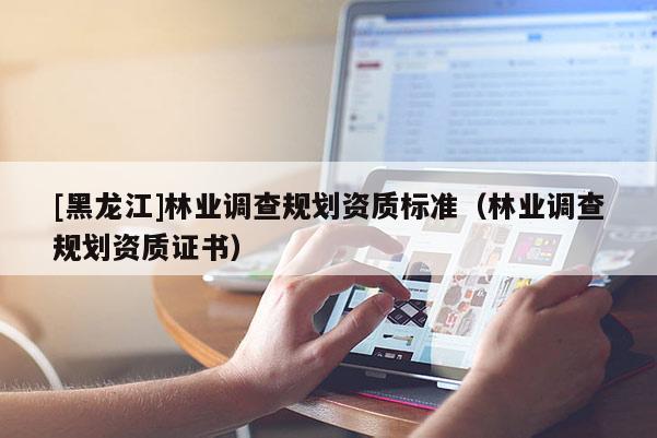 [黑龍江]林業調查規劃資質標準（林業調查規劃資質證書）