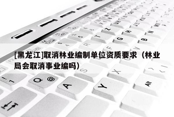 [黑龍江]取消林業(yè)編制單位資質(zhì)要求（林業(yè)局會取消事業(yè)編嗎）