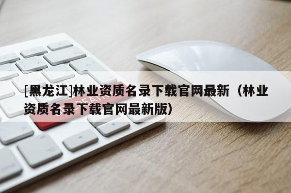 [黑龍江]林業資質名錄下載官網最新（林業資質名錄下載官網最新版）