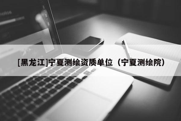 [黑龍江]寧夏測繪資質單位（寧夏測繪院）