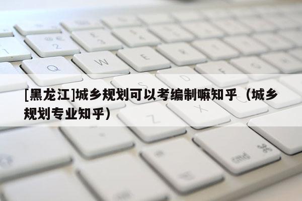 [黑龍江]城鄉規劃可以考編制嘛知乎（城鄉規劃專業知乎）