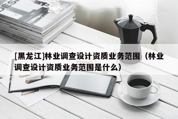 [黑龍江]林業調查設計資質業務范圍（林業調查設計資質業務范圍是什么）