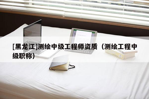 [黑龍江]測繪中級工程師資質（測繪工程中級職稱）
