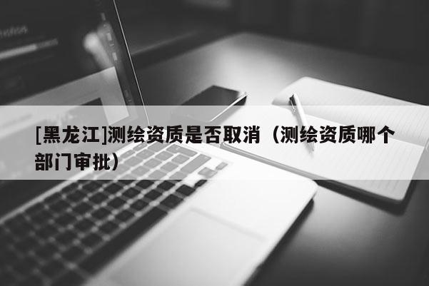 [黑龍江]測繪資質是否取消（測繪資質哪個部門審批）