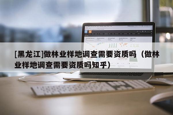 [黑龍江]做林業(yè)樣地調(diào)查需要資質(zhì)嗎（做林業(yè)樣地調(diào)查需要資質(zhì)嗎知乎）