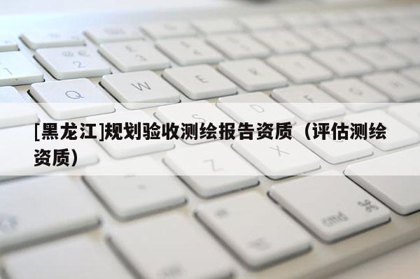 [黑龍江]規劃驗收測繪報告資質（評估測繪資質）
