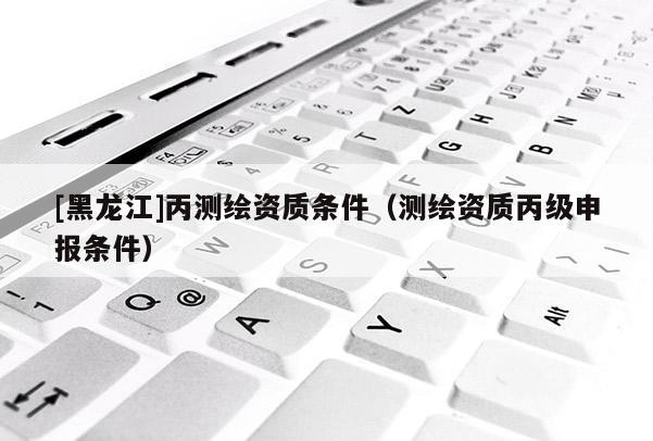 [黑龍江]丙測繪資質條件（測繪資質丙級申報條件）