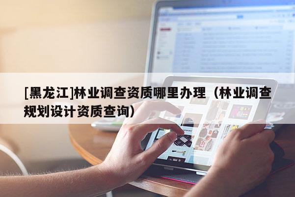 [黑龍江]林業調查資質哪里辦理（林業調查規劃設計資質查詢）